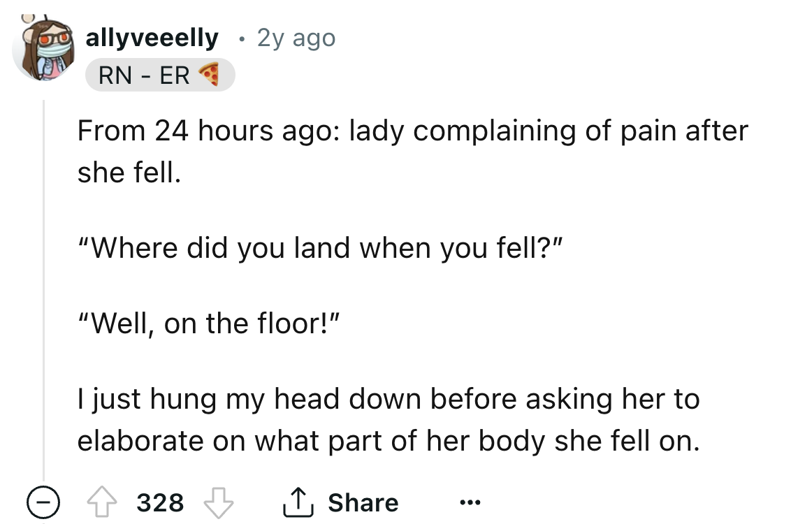number - allyveeelly 2y ago Rn Er From 24 hours ago lady complaining of pain after she fell. "Where did you land when you fell?" "Well, on the floor!" I just hung my head down before asking her to elaborate on what part of her body she fell on. 328